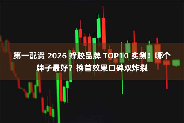 第一配资 2026 蜂胶品牌 TOP10 实测！哪个牌子最好？榜首效果口碑双炸裂